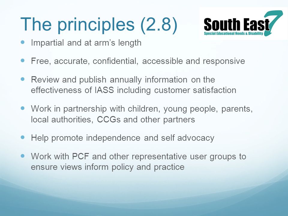The principles (2.8) Impartial and at arm’s length Free, accurate, confidential, accessible and responsive Review and publish annually information on the effectiveness of IASS including customer satisfaction Work in partnership with children, young people, parents, local authorities, CCGs and other partners Help promote independence and self advocacy Work with PCF and other representative user groups to ensure views inform policy and practice