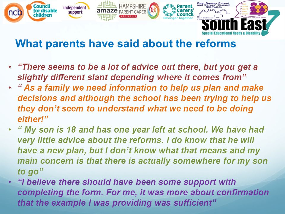 What parents have said about the reforms There seems to be a lot of advice out there, but you get a slightly different slant depending where it comes from As a family we need information to help us plan and make decisions and although the school has been trying to help us they don’t seem to understand what we need to be doing either! My son is 18 and has one year left at school.