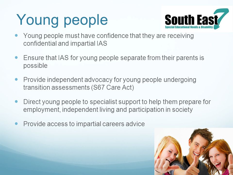 Young people Young people must have confidence that they are receiving confidential and impartial IAS Ensure that IAS for young people separate from their parents is possible Provide independent advocacy for young people undergoing transition assessments (S67 Care Act) Direct young people to specialist support to help them prepare for employment, independent living and participation in society Provide access to impartial careers advice