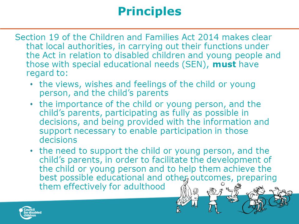 Principles Section 19 of the Children and Families Act 2014 makes clear that local authorities, in carrying out their functions under the Act in relation to disabled children and young people and those with special educational needs (SEN), must have regard to: the views, wishes and feelings of the child or young person, and the child’s parents the importance of the child or young person, and the child’s parents, participating as fully as possible in decisions, and being provided with the information and support necessary to enable participation in those decisions the need to support the child or young person, and the child’s parents, in order to facilitate the development of the child or young person and to help them achieve the best possible educational and other outcomes, preparing them effectively for adulthood