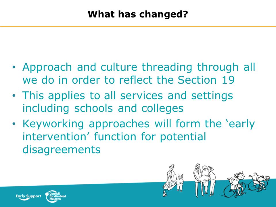 Approach and culture threading through all we do in order to reflect the Section 19 This applies to all services and settings including schools and colleges Keyworking approaches will form the ‘early intervention’ function for potential disagreements What has changed