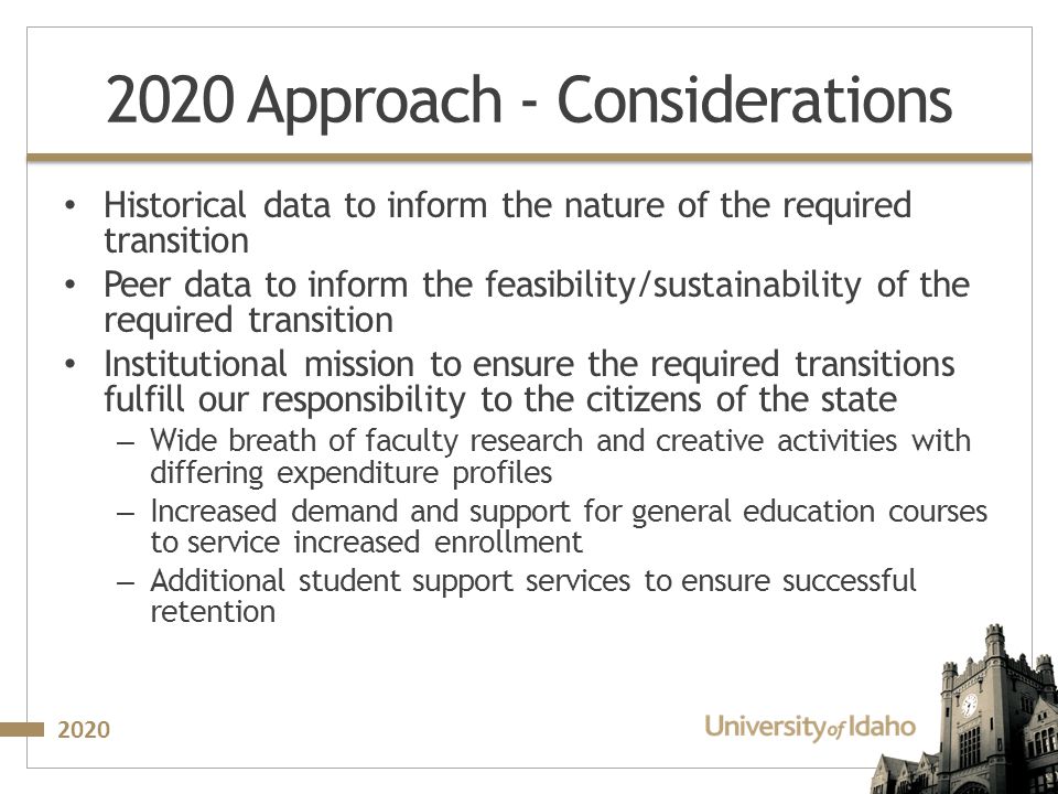 Approach - Considerations Historical data to inform the nature of the required transition Peer data to inform the feasibility/sustainability of the required transition Institutional mission to ensure the required transitions fulfill our responsibility to the citizens of the state – Wide breath of faculty research and creative activities with differing expenditure profiles – Increased demand and support for general education courses to service increased enrollment – Additional student support services to ensure successful retention