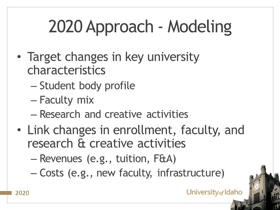 Approach - Modeling Target changes in key university characteristics – Student body profile – Faculty mix – Research and creative activities Link changes in enrollment, faculty, and research & creative activities – Revenues (e.g., tuition, F&A) – Costs (e.g., new faculty, infrastructure)