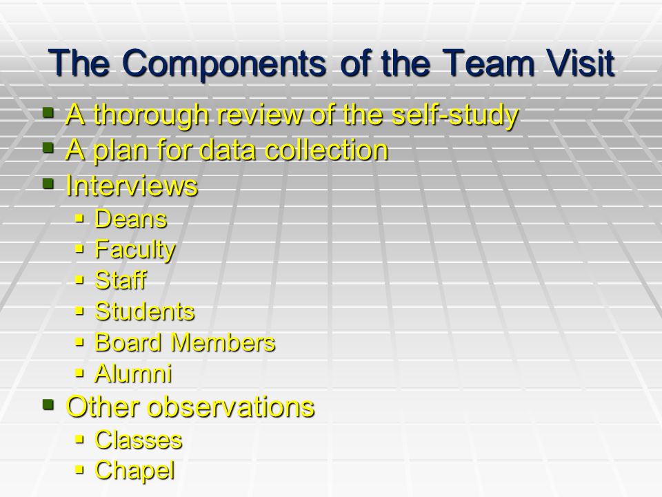 The Components of the Team Visit  A thorough review of the self-study  A plan for data collection  Interviews  Deans  Faculty  Staff  Students  Board Members  Alumni  Other observations  Classes  Chapel