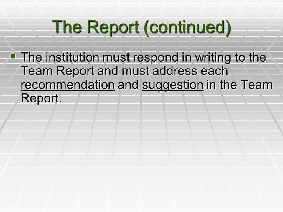 The Report (continued)  The institution must respond in writing to the Team Report and must address each recommendation and suggestion in the Team Report.