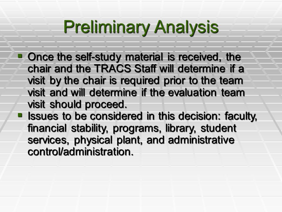 Preliminary Analysis  Once the self-study material is received, the chair and the TRACS Staff will determine if a visit by the chair is required prior to the team visit and will determine if the evaluation team visit should proceed.