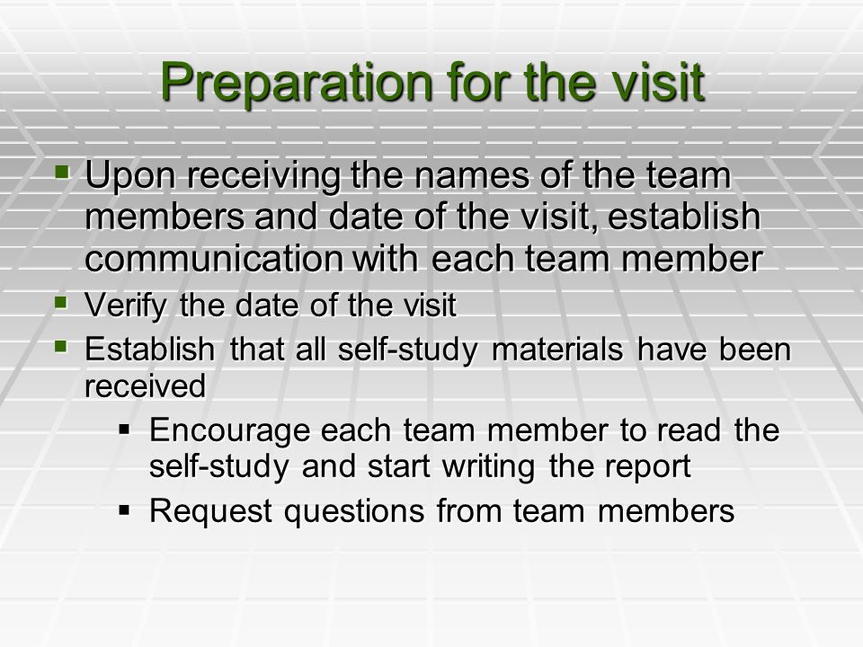 Preparation for the visit  Upon receiving the names of the team members and date of the visit, establish communication with each team member  Verify the date of the visit  Establish that all self-study materials have been received  Encourage each team member to read the self-study and start writing the report  Request questions from team members