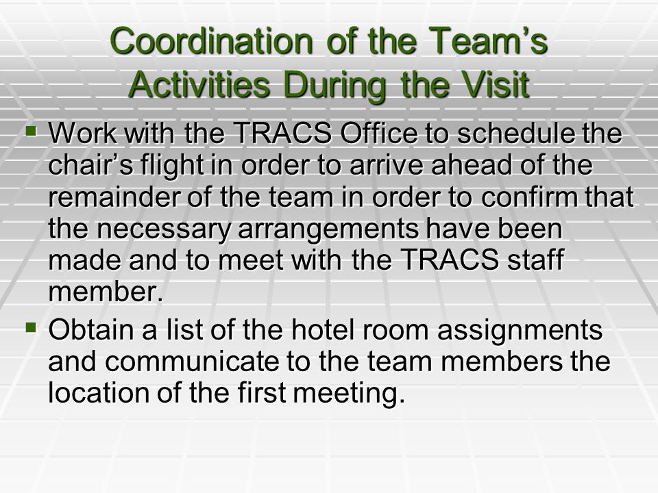 Coordination of the Team’s Activities During the Visit  Work with the TRACS Office to schedule the chair’s flight in order to arrive ahead of the remainder of the team in order to confirm that the necessary arrangements have been made and to meet with the TRACS staff member.