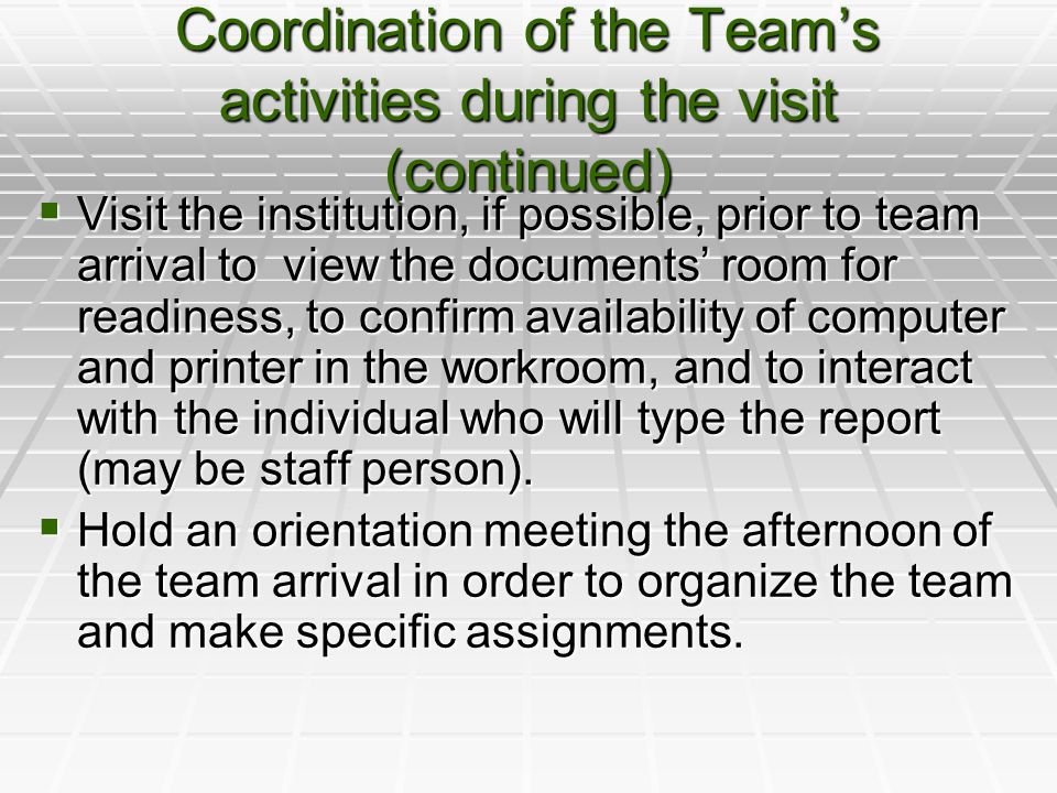 Coordination of the Team’s activities during the visit (continued)  Visit the institution, if possible, prior to team arrival to view the documents’ room for readiness, to confirm availability of computer and printer in the workroom, and to interact with the individual who will type the report (may be staff person).
