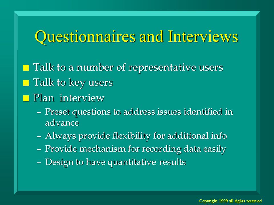Copyright 1999 all rights reserved Questionnaires and Interviews n Talk to a number of representative users n Talk to key users n Plan interview –Preset questions to address issues identified in advance –Always provide flexibility for additional info –Provide mechanism for recording data easily –Design to have quantitative results