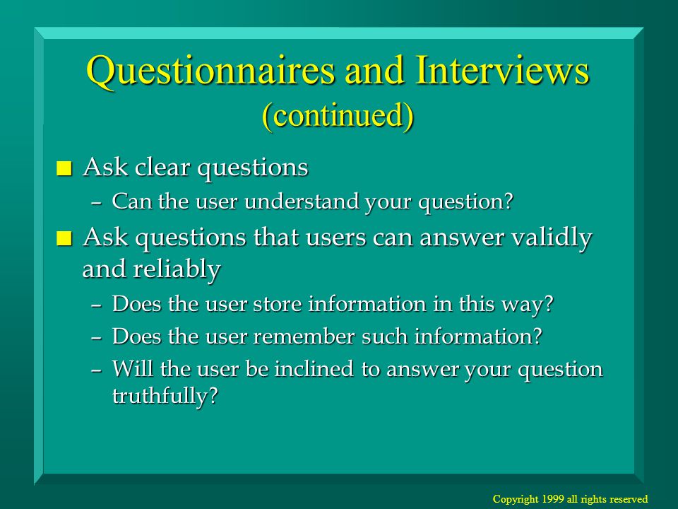 Copyright 1999 all rights reserved Questionnaires and Interviews (continued) n Ask clear questions –Can the user understand your question.