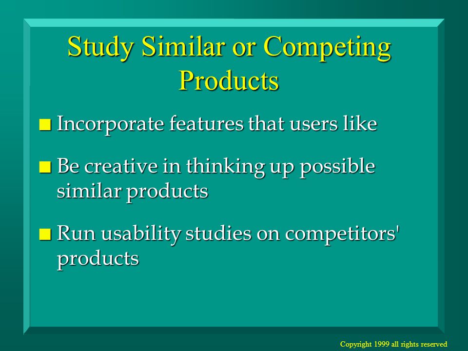 Copyright 1999 all rights reserved Study Similar or Competing Products n Incorporate features that users like n Be creative in thinking up possible similar products n Run usability studies on competitors products