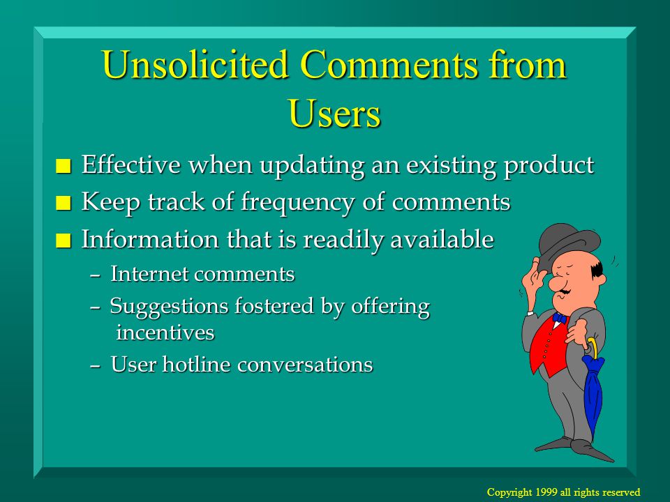 Copyright 1999 all rights reserved Unsolicited Comments from Users n Effective when updating an existing product n Keep track of frequency of comments n Information that is readily available –Internet comments –Suggestions fostered by offering incentives –User hotline conversations