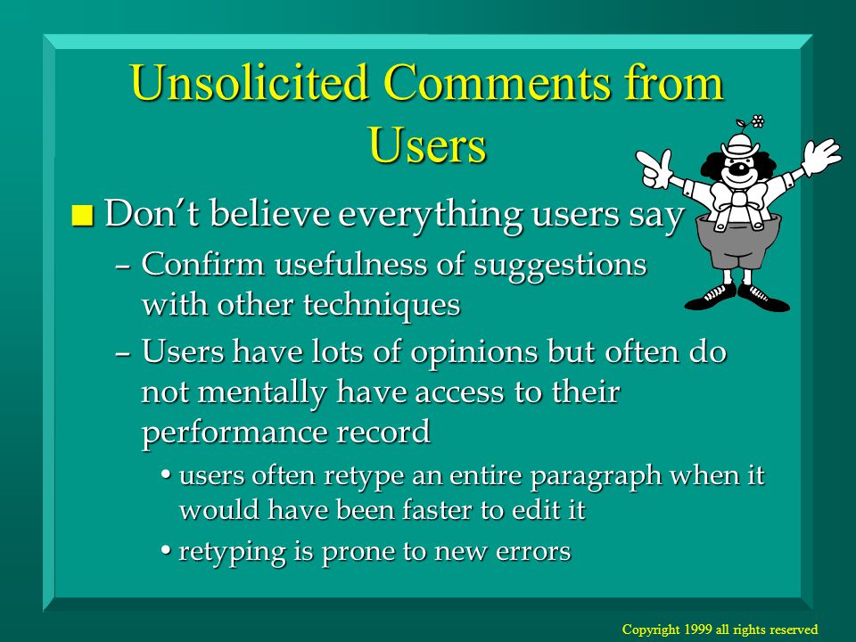 Copyright 1999 all rights reserved Unsolicited Comments from Users n Don’t believe everything users say –Confirm usefulness of suggestions with other techniques –Users have lots of opinions but often do not mentally have access to their performance record users often retype an entire paragraph when it would have been faster to edit itusers often retype an entire paragraph when it would have been faster to edit it retyping is prone to new errorsretyping is prone to new errors