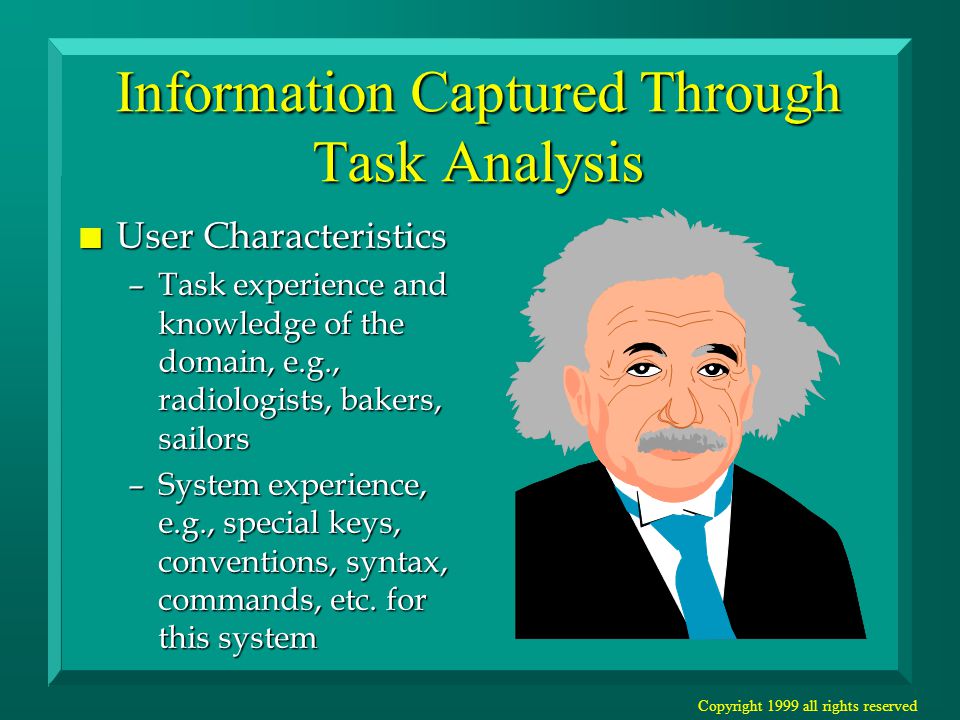 Copyright 1999 all rights reserved Information Captured Through Task Analysis n User Characteristics –Task experience and knowledge of the domain, e.g., radiologists, bakers, sailors –System experience, e.g., special keys, conventions, syntax, commands, etc.