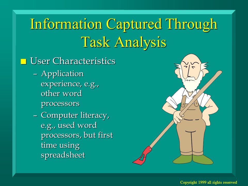Copyright 1999 all rights reserved Information Captured Through Task Analysis n User Characteristics –Application experience, e.g., other word processors –Computer literacy, e.g., used word processors, but first time using spreadsheet