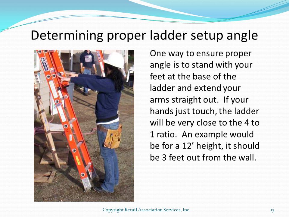 Determining proper ladder setup angle One way to ensure proper angle is to stand with your feet at the base of the ladder and extend your arms straight out.