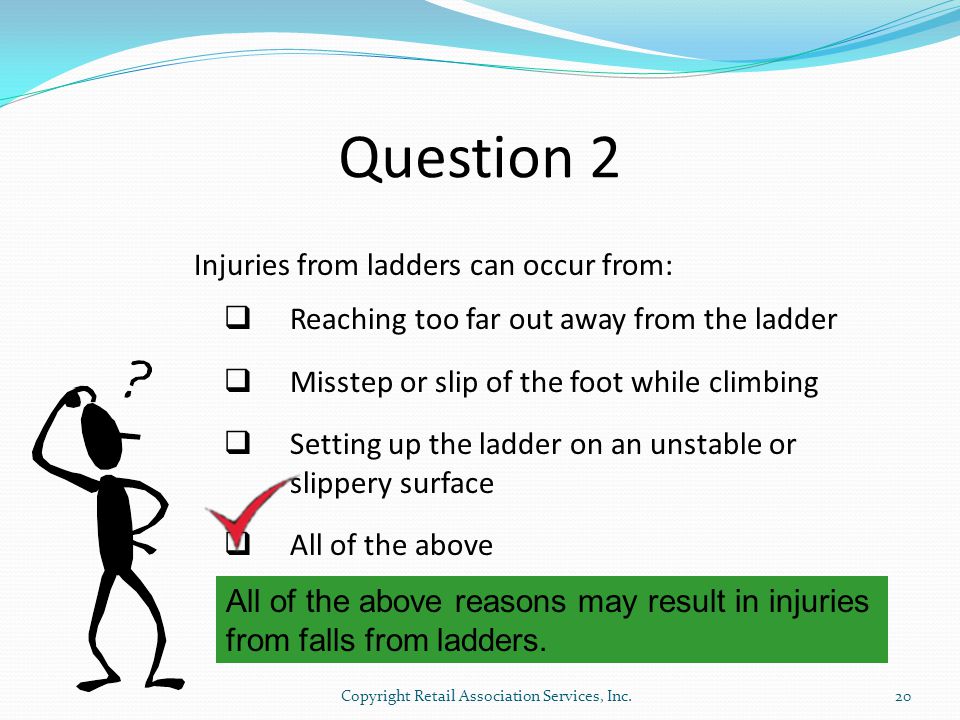 Question 2 Injuries from ladders can occur from:  Reaching too far out away from the ladder  Misstep or slip of the foot while climbing  Setting up the ladder on an unstable or slippery surface  All of the above All of the above reasons may result in injuries from falls from ladders.
