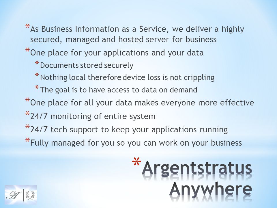 * As Business Information as a Service, we deliver a highly secured, managed and hosted server for business * One place for your applications and your data * Documents stored securely * Nothing local therefore device loss is not crippling * The goal is to have access to data on demand * One place for all your data makes everyone more effective * 24/7 monitoring of entire system * 24/7 tech support to keep your applications running * Fully managed for you so you can work on your business