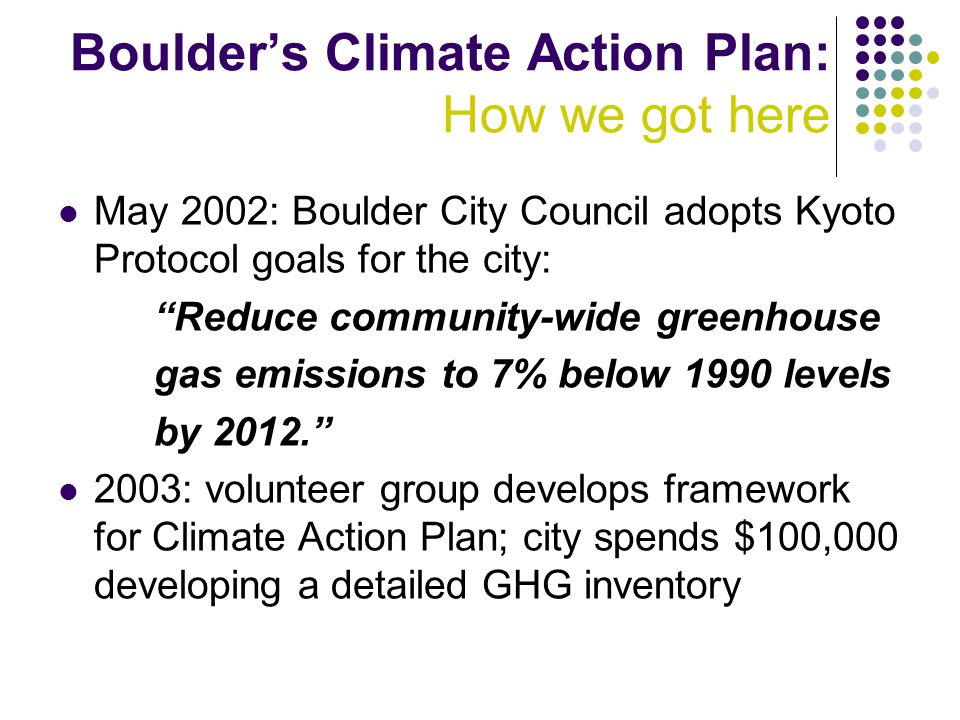 May 2002: Boulder City Council adopts Kyoto Protocol goals for the city: Reduce community-wide greenhouse gas emissions to 7% below 1990 levels by : volunteer group develops framework for Climate Action Plan; city spends $100,000 developing a detailed GHG inventory