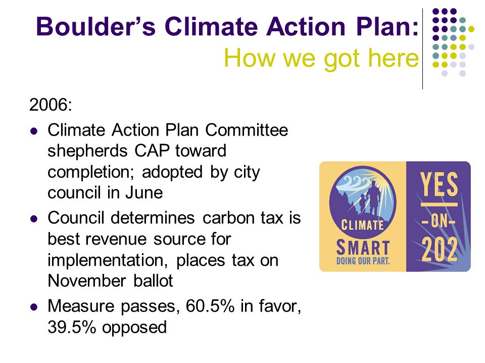 Boulder’s Climate Action Plan: How we got here 2006: Climate Action Plan Committee shepherds CAP toward completion; adopted by city council in June Council determines carbon tax is best revenue source for implementation, places tax on November ballot Measure passes, 60.5% in favor, 39.5% opposed