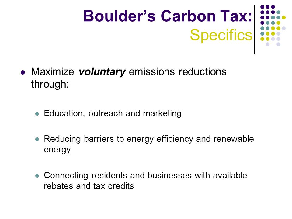 Boulder’s Carbon Tax: Specifics Maximize voluntary emissions reductions through: Education, outreach and marketing Reducing barriers to energy efficiency and renewable energy Connecting residents and businesses with available rebates and tax credits