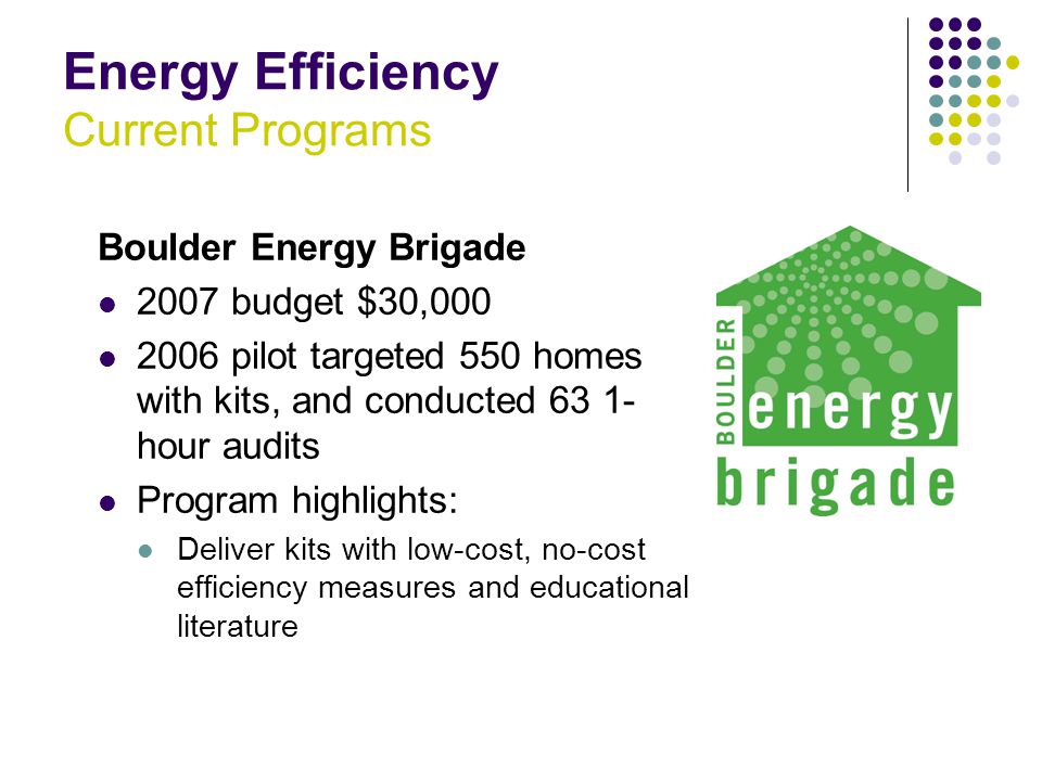 Energy Efficiency Current Programs Boulder Energy Brigade 2007 budget $30, pilot targeted 550 homes with kits, and conducted hour audits Program highlights: Deliver kits with low-cost, no-cost efficiency measures and educational literature