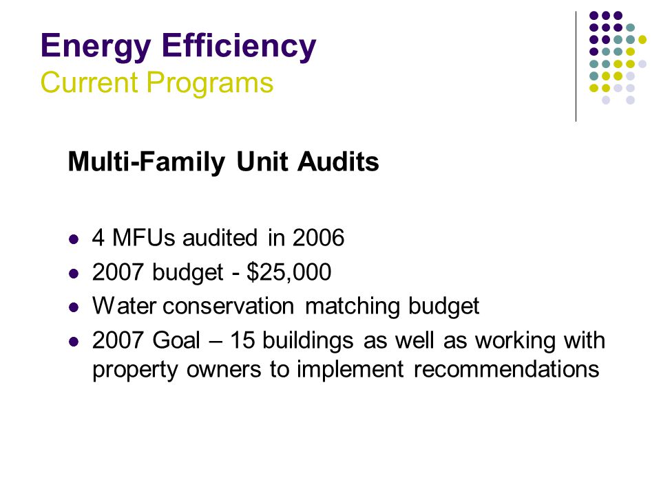 Energy Efficiency Current Programs Multi-Family Unit Audits 4 MFUs audited in budget - $25,000 Water conservation matching budget 2007 Goal – 15 buildings as well as working with property owners to implement recommendations