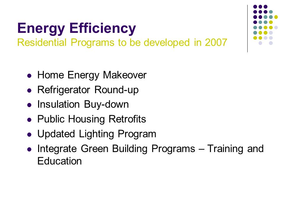 Energy Efficiency Residential Programs to be developed in 2007 Home Energy Makeover Refrigerator Round-up Insulation Buy-down Public Housing Retrofits Updated Lighting Program Integrate Green Building Programs – Training and Education