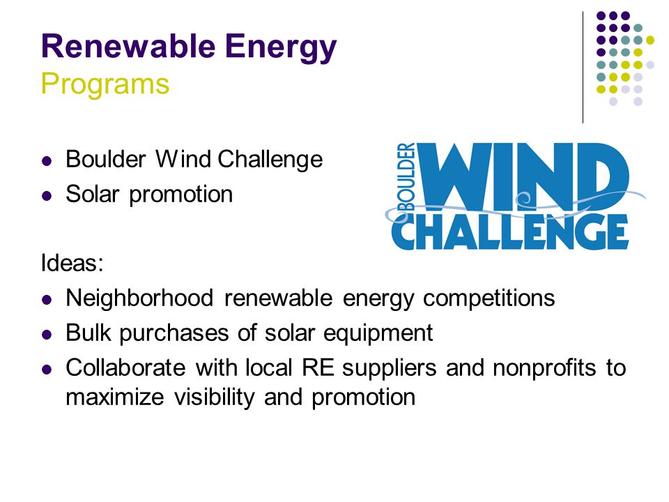 Renewable Energy Programs Boulder Wind Challenge Solar promotion Ideas: Neighborhood renewable energy competitions Bulk purchases of solar equipment Collaborate with local RE suppliers and nonprofits to maximize visibility and promotion