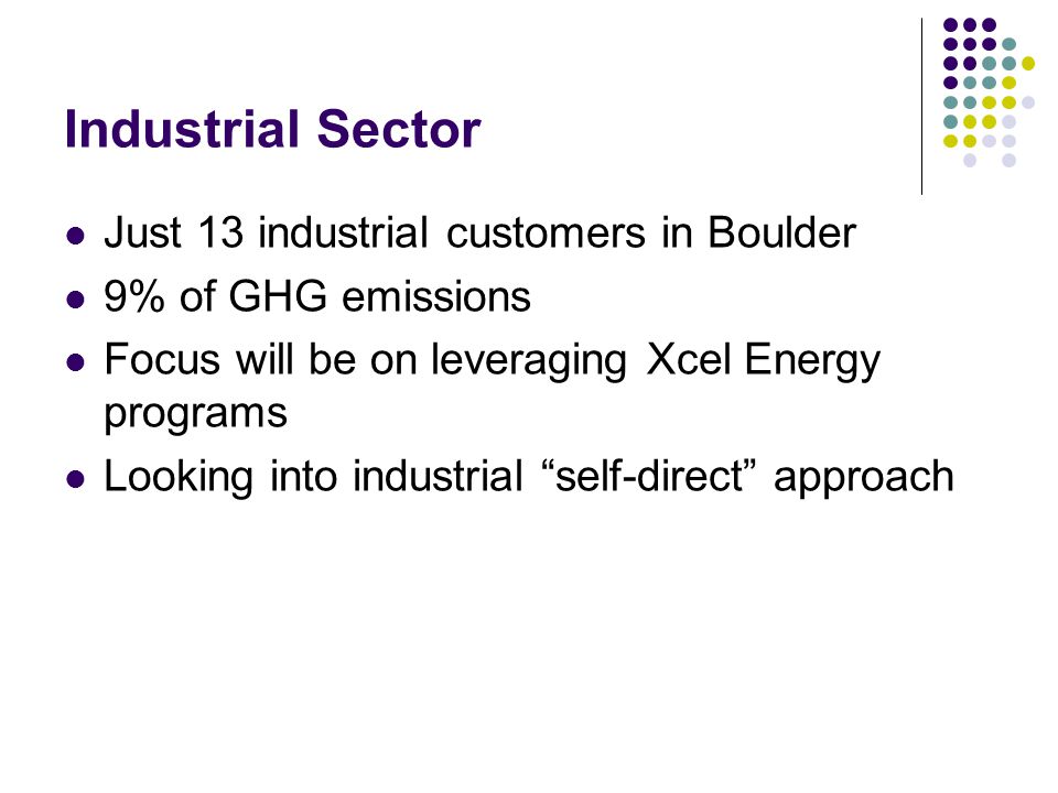 Industrial Sector Just 13 industrial customers in Boulder 9% of GHG emissions Focus will be on leveraging Xcel Energy programs Looking into industrial self-direct approach