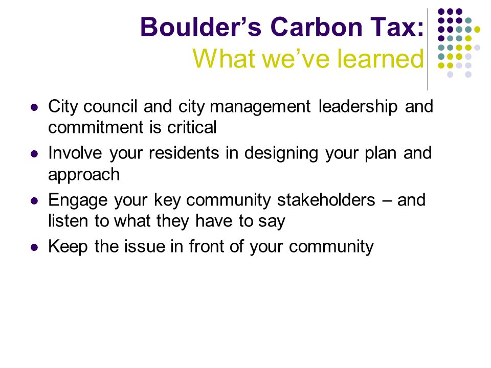 Boulder’s Carbon Tax: What we’ve learned City council and city management leadership and commitment is critical Involve your residents in designing your plan and approach Engage your key community stakeholders – and listen to what they have to say Keep the issue in front of your community