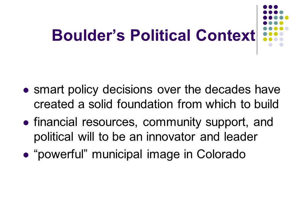 Boulder’s Political Context smart policy decisions over the decades have created a solid foundation from which to build financial resources, community support, and political will to be an innovator and leader powerful municipal image in Colorado
