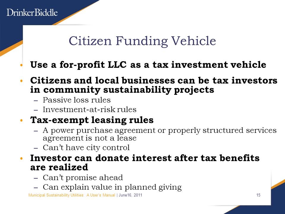 Municipal Sustainability Utilities: A User’s Manual | June16, Citizen Funding Vehicle Use a for-profit LLC as a tax investment vehicle Citizens and local businesses can be tax investors in community sustainability projects – Passive loss rules – Investment-at-risk rules Tax-exempt leasing rules – A power purchase agreement or properly structured services agreement is not a lease – Can’t have city control Investor can donate interest after tax benefits are realized – Can’t promise ahead – Can explain value in planned giving