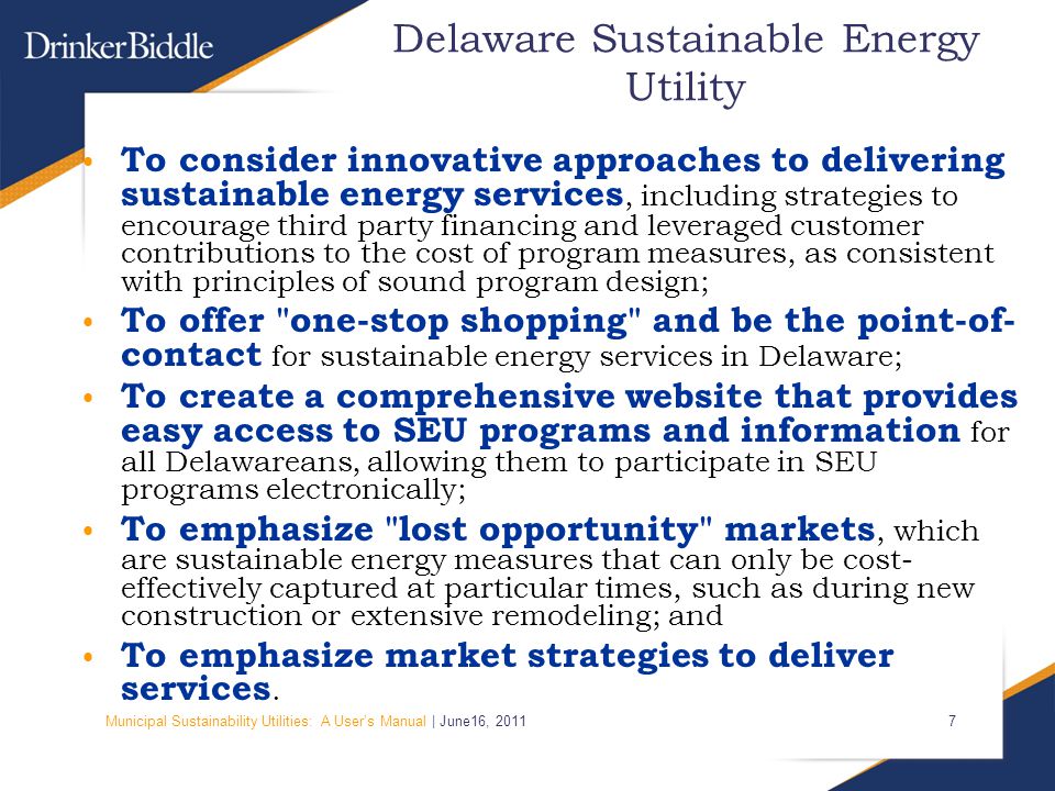 Municipal Sustainability Utilities: A User’s Manual | June16, Delaware Sustainable Energy Utility To consider innovative approaches to delivering sustainable energy services, including strategies to encourage third party financing and leveraged customer contributions to the cost of program measures, as consistent with principles of sound program design; To offer one-stop shopping and be the point-of- contact for sustainable energy services in Delaware; To create a comprehensive website that provides easy access to SEU programs and information for all Delawareans, allowing them to participate in SEU programs electronically; To emphasize lost opportunity markets, which are sustainable energy measures that can only be cost- effectively captured at particular times, such as during new construction or extensive remodeling; and To emphasize market strategies to deliver services.