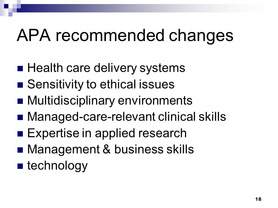 18 APA recommended changes Health care delivery systems Sensitivity to ethical issues Multidisciplinary environments Managed-care-relevant clinical skills Expertise in applied research Management & business skills technology