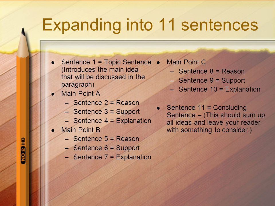 Expanding into 11 sentences Sentence 1 = Topic Sentence (Introduces the main idea that will be discussed in the paragraph) Main Point A –Sentence 2 = Reason –Sentence 3 = Support –Sentence 4 = Explanation Main Point B –Sentence 5 = Reason –Sentence 6 = Support –Sentence 7 = Explanation Main Point C –Sentence 8 = Reason –Sentence 9 = Support –Sentence 10 = Explanation Sentence 11 = Concluding Sentence – (This should sum up all ideas and leave your reader with something to consider.)