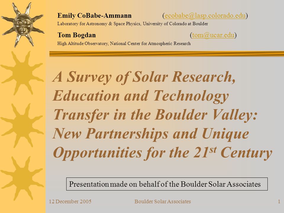 12 December 2005Boulder Solar Associates1 A Survey of Solar Research, Education and Technology Transfer in the Boulder Valley: New Partnerships and Unique Opportunities for the 21 st Century Presentation made on behalf of the Boulder Solar Associates Emily CoBabe-Ammann Laboratory for Astronomy & Space Physics, University of Colorado at Boulder Tom Bogdan High Altitude Observatory, National Center for Atmospheric Research
