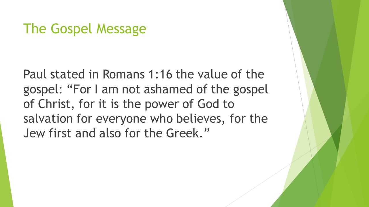 The Gospel Message Paul stated in Romans 1:16 the value of the gospel: For I am not ashamed of the gospel of Christ, for it is the power of God to salvation for everyone who believes, for the Jew first and also for the Greek.