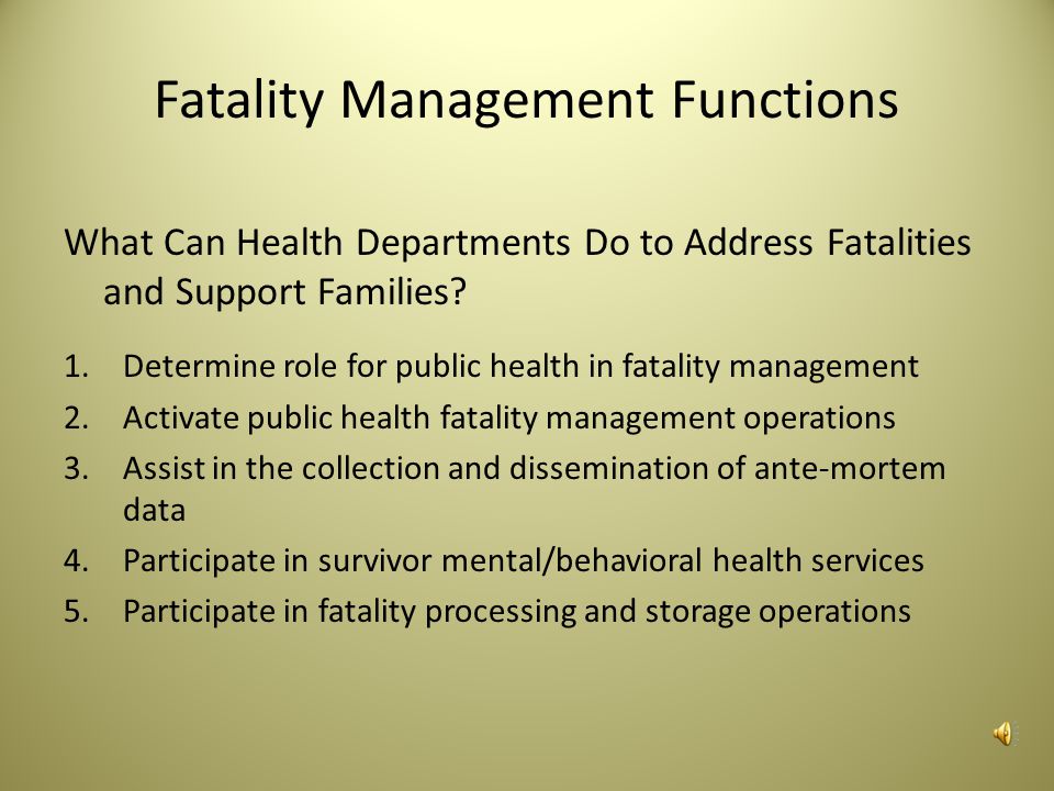 Fatality Management Fatality management is the ability to coordinate with other organizations (e.g., law enforcement, healthcare, emergency management, and medical examiner/coroner) to ensure the proper recovery, handling, identification, transportation, tracking, storage, and disposal of human remains and personal effects; to certify cause of death; and to provide access to mental/ behavioral health services to the family members, responders, and survivors of an incident.
