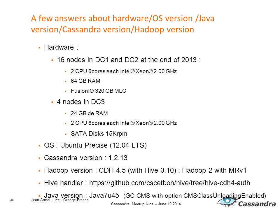 38 Cassandra Meetup Nice – June Jean Armel Luce - Orange-France A few answers about hardware/OS version /Java version/Cassandra version/Hadoop version  Hardware :  16 nodes in DC1 and DC2 at the end of 2013 :  2 CPU 6cores each Intel® Xeon® 2.00 GHz  64 GB RAM  FusionIO 320 GB MLC  4 nodes in DC3  24 GB de RAM  2 CPU 6cores each Intel® Xeon® 2.00 GHz  SATA Disks 15Krpm  OS : Ubuntu Precise (12.04 LTS)  Cassandra version :  Hadoop version : CDH 4.5 (with Hive 0.10) : Hadoop 2 with MRv1  Hive handler :    Java version : Java7u45 (GC CMS with option CMSClassUnloadingEnabled)