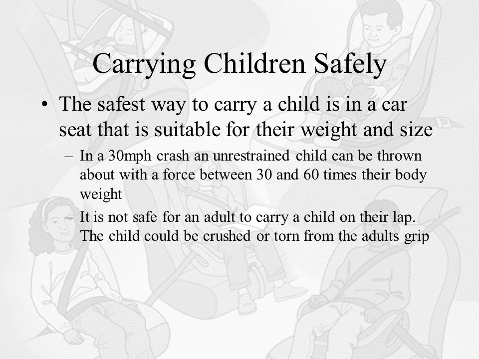 Carrying Children Safely The safest way to carry a child is in a car seat that is suitable for their weight and size –In a 30mph crash an unrestrained child can be thrown about with a force between 30 and 60 times their body weight –It is not safe for an adult to carry a child on their lap.