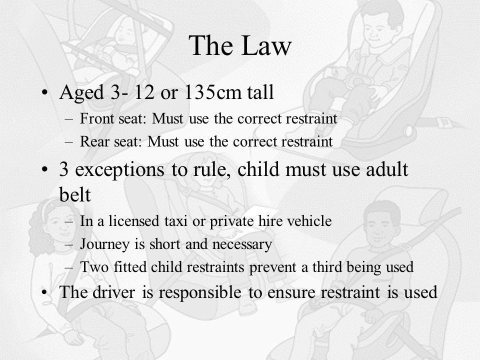 The Law Aged or 135cm tall –Front seat: Must use the correct restraint –Rear seat: Must use the correct restraint 3 exceptions to rule, child must use adult belt –In a licensed taxi or private hire vehicle –Journey is short and necessary –Two fitted child restraints prevent a third being used The driver is responsible to ensure restraint is used