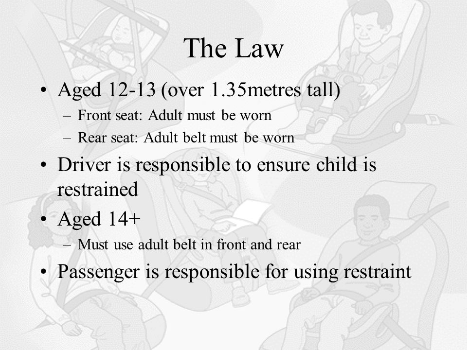 The Law Aged (over 1.35metres tall) –Front seat: Adult must be worn –Rear seat: Adult belt must be worn Driver is responsible to ensure child is restrained Aged 14+ –Must use adult belt in front and rear Passenger is responsible for using restraint