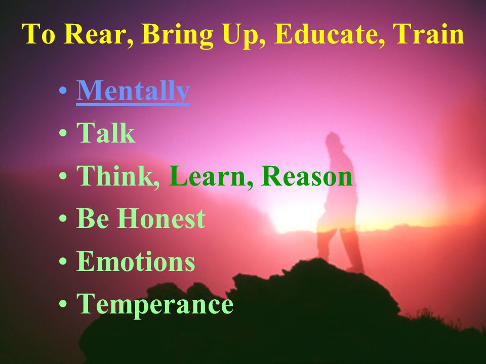 To Rear, Bring Up, Educate, Train Mentally Talk Think, Learn, Reason Be Honest Emotions Temperance