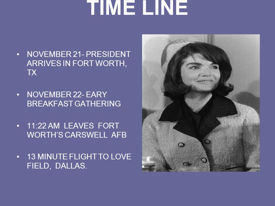 TIME LINE NOVEMBER 21- PRESIDENT ARRIVES IN FORT WORTH, TX NOVEMBER 22- EARY BREAKFAST GATHERING 11:22 AM LEAVES FORT WORTH’S CARSWELL AFB 13 MINUTE FLIGHT TO LOVE FIELD, DALLAS.