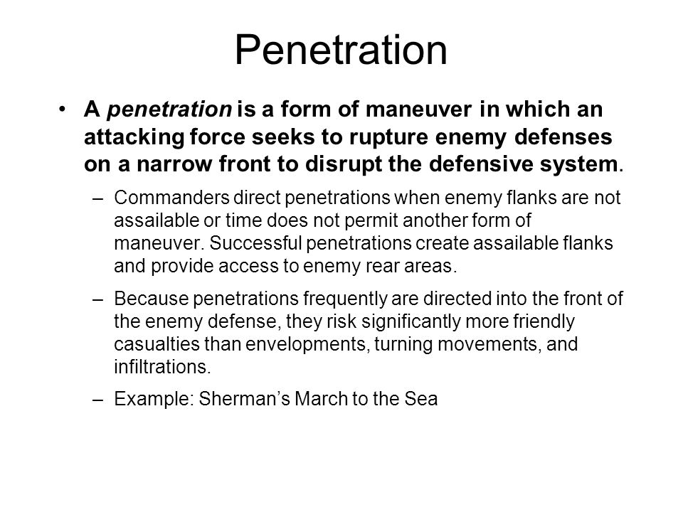A penetration is a form of maneuver in which an attacking force seeks to rupture enemy defenses on a narrow front to disrupt the defensive system.