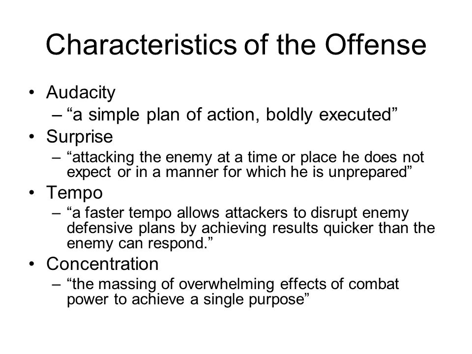 Characteristics of the Offense Audacity – a simple plan of action, boldly executed Surprise – attacking the enemy at a time or place he does not expect or in a manner for which he is unprepared Tempo – a faster tempo allows attackers to disrupt enemy defensive plans by achieving results quicker than the enemy can respond. Concentration – the massing of overwhelming effects of combat power to achieve a single purpose