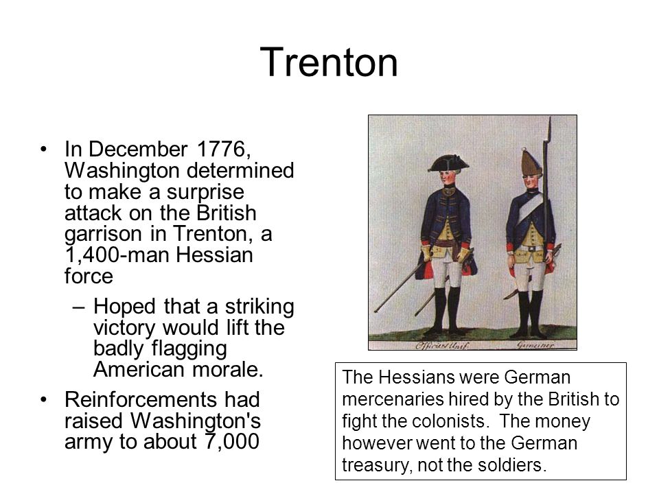 Trenton In December 1776, Washington determined to make a surprise attack on the British garrison in Trenton, a 1,400-man Hessian force –Hoped that a striking victory would lift the badly flagging American morale.
