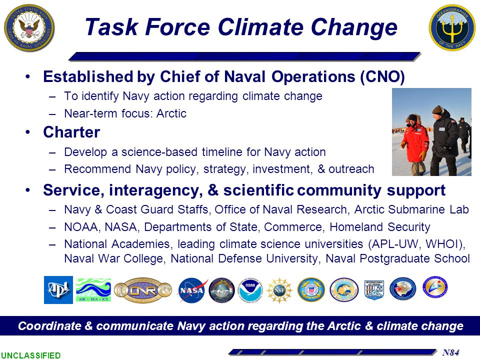 N84 UNCLASSIFIED Task Force Climate Change Established by Chief of Naval Operations (CNO) –To identify Navy action regarding climate change –Near-term focus: Arctic Charter –Develop a science-based timeline for Navy action –Recommend Navy policy, strategy, investment, & outreach Service, interagency, & scientific community support –Navy & Coast Guard Staffs, Office of Naval Research, Arctic Submarine Lab –NOAA, NASA, Departments of State, Commerce, Homeland Security –National Academies, leading climate science universities (APL-UW, WHOI), Naval War College, National Defense University, Naval Postgraduate School Coordinate & communicate Navy action regarding the Arctic & climate change